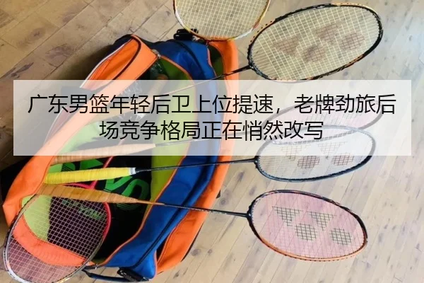 广东男篮年轻后卫上位提速，老牌劲旅后场竞争格局正在悄然改写 | lansedaohang